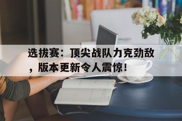 半岛体育官网-选拔赛：顶尖战队力克劲敌，版本更新令人震惊！-半岛体育官网