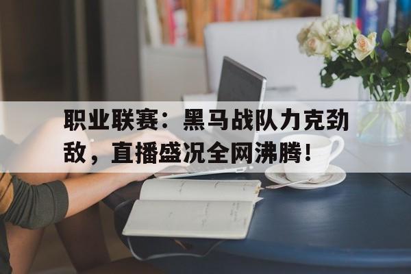 半岛体育官网-职业联赛：黑马战队力克劲敌，直播盛况全网沸腾！-半岛体育官网