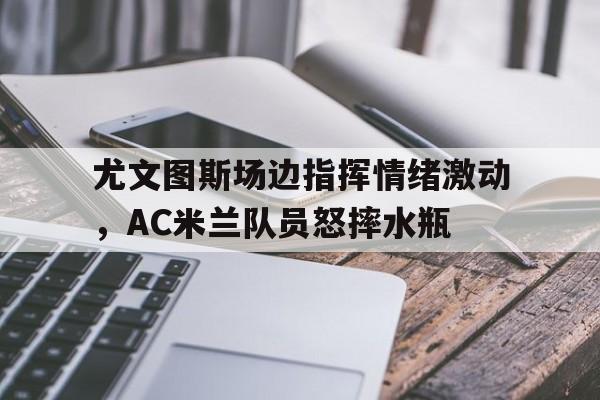 半岛体育-尤文图斯场边指挥情绪激动，AC米兰队员怒摔水瓶-半岛体育