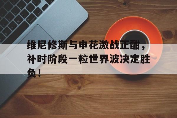 维尼修斯与申花激战正酣，补时阶段一粒世界波决定胜负！