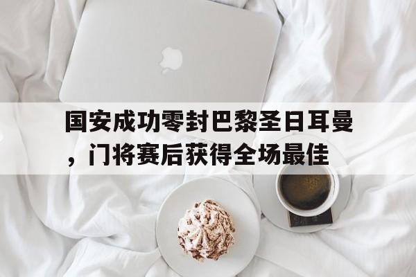 国安成功零封巴黎圣日耳曼，门将赛后获得全场最佳