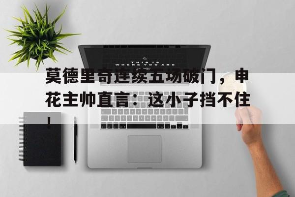 半岛体育下载-莫德里奇连续五场破门，申花主帅直言：这小子挡不住！足球莫德里奇-半岛体育下载