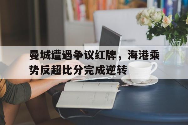 半岛体育注册网址-曼城遭遇争议红牌，海港乘势反超比分完成逆转-半岛体育注册网址