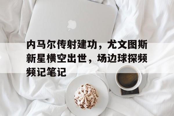 半岛体育-内马尔传射建功，尤文图斯新星横空出世，场边球探频频记笔记尤文图斯传奇前锋-半岛体育