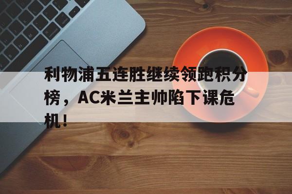 半岛体育APP-利物浦五连胜继续领跑积分榜，AC米兰主帅陷下课危机！-半岛体育APP
