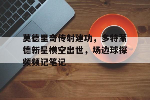 半岛体育官网-莫德里奇传射建功，多特蒙德新星横空出世，场边球探频频记笔记-半岛体育官网