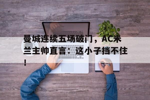 半岛体育-曼城连续五场破门，AC米兰主帅直言：这小子挡不住！-半岛体育