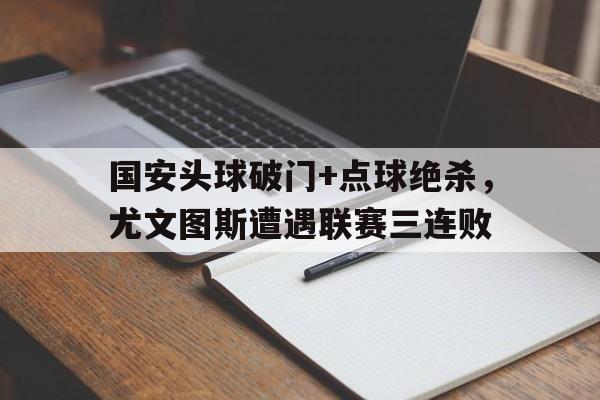 半岛体育官网-国安头球破门+点球绝杀，尤文图斯遭遇联赛三连败尤文图斯安联球场-半岛体育官网