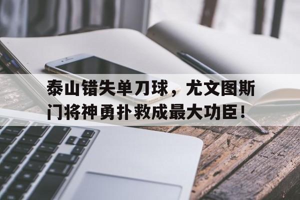 半岛体育注册网址-泰山错失单刀球，尤文图斯门将神勇扑救成最大功臣！-半岛体育注册网址