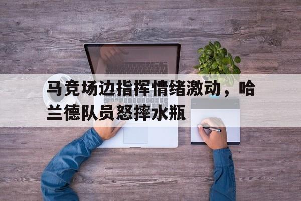 半岛体育官网-马竞场边指挥情绪激动，哈兰德队员怒摔水瓶哈兰德进球庆祝动作-半岛体育官网