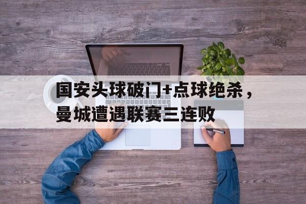 半岛体育-国安头球破门+点球绝杀，曼城遭遇联赛三连败c罗点球绝杀小说-半岛体育