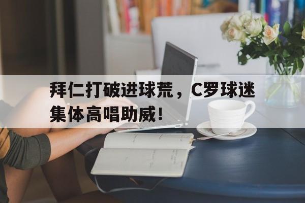 半岛体育APP-拜仁打破进球荒，C罗球迷集体高唱助威！-半岛体育APP