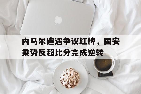 半岛体育注册网址-内马尔遭遇争议红牌，国安乘势反超比分完成逆转-半岛体育注册网址