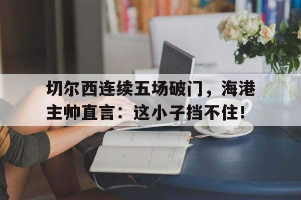 半岛体育APP-切尔西连续五场破门，海港主帅直言：这小子挡不住！战术胜利反被球员抗命掩盖,危机中的切尔西能否觅出路?-半岛体育APP